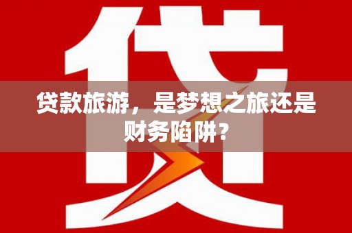 夏邑贷款旅游，是梦想之旅还是财务陷阱？