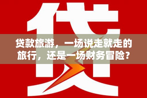 夏邑贷款旅游，一场说走就走的旅行，还是一场财务冒险？