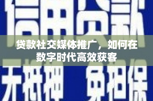夏邑贷款社交媒体推广，如何在数字时代高效获客