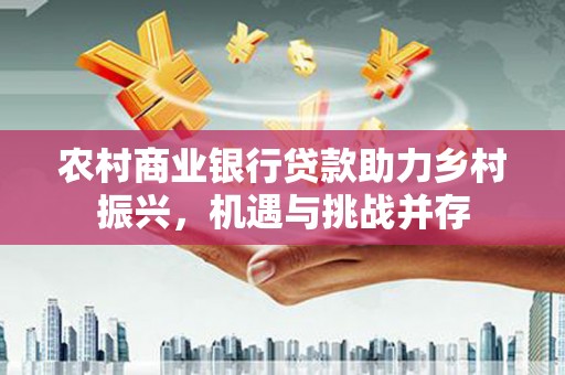 夏邑农村商业银行贷款助力乡村振兴，机遇与挑战并存