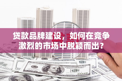 夏邑贷款品牌建设，如何在竞争激烈的市场中脱颖而出？