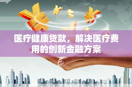 夏邑医疗健康贷款，解决医疗费用的创新金融方案
