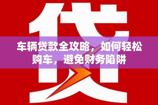 夏邑车辆贷款全攻略，如何轻松购车，避免财务陷阱