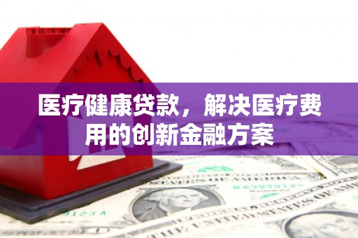 夏邑医疗健康贷款，解决医疗费用的创新金融方案