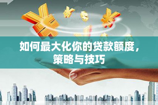 夏邑如何最大化你的贷款额度，策略与技巧