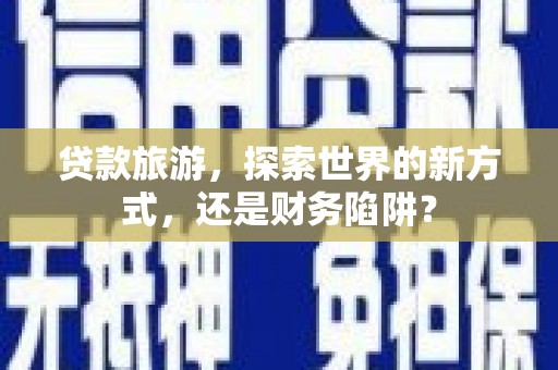 夏邑贷款旅游，探索世界的新方式，还是财务陷阱？