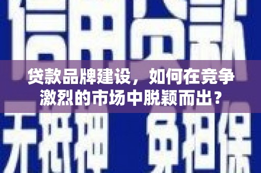 夏邑贷款品牌建设，如何在竞争激烈的市场中脱颖而出？