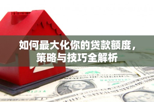 夏邑如何最大化你的贷款额度，策略与技巧全解析