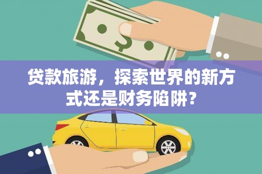 夏邑贷款旅游，探索世界的新方式还是财务陷阱？
